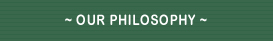 ~ OUR PHILOSOPHY ~